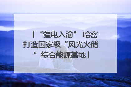 “疆电入渝” 哈密打造国家级“风光火储”综合能源基地