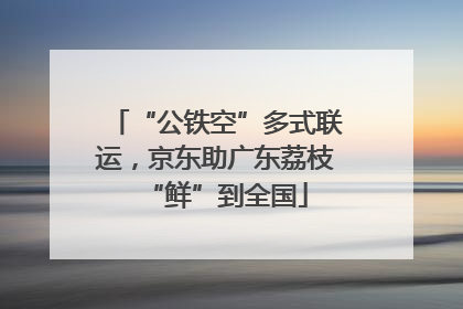 “公铁空”多式联运，京东助广东荔枝“鲜”到全国