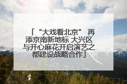 “大戏看北京” 再添京南新地标 大兴区与开心麻花开启演艺之都建设战略合作