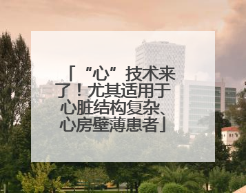 “心”技术来了！尤其适用于心脏结构复杂、心房壁薄患者