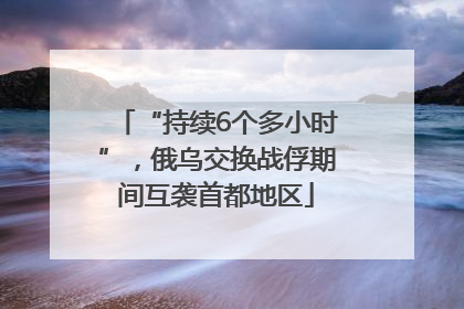 “持续6个多小时”，俄乌交换战俘期间互袭首都地区