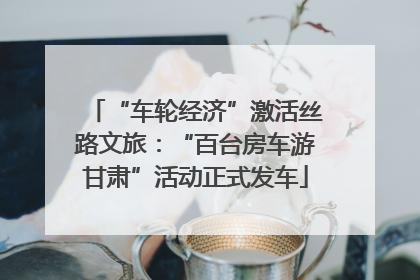 “车轮经济”激活丝路文旅：“百台房车游甘肃”活动正式发车