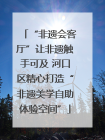 “非遗会客厅”让非遗触手可及 河口区精心打造“非遗美学自助体验空间”