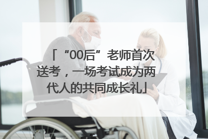 “00后”老师首次送考，一场考试成为两代人的共同成长礼