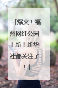 爆火！福州网红公园上新！新华社都关注了！