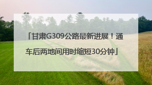 甘肃G309公路最新进展！通车后两地间用时缩短30分钟