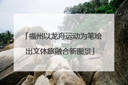 福州以龙舟运动为笔绘出文体旅融合新图景