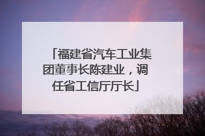 福建省汽车工业集团董事长陈建业，调任省工信厅厅长