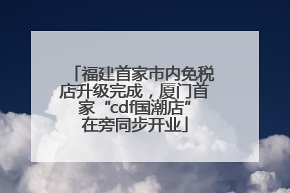 福建首家市内免税店升级完成，厦门首家“cdf国潮店”在旁同步开业