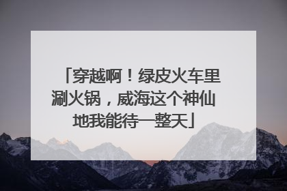 穿越啊！绿皮火车里涮火锅，威海这个神仙地我能待一整天