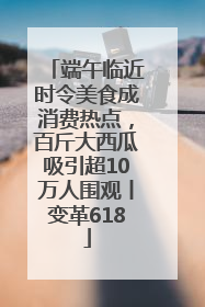 端午临近时令美食成消费热点，百斤大西瓜吸引超10万人围观丨变革618