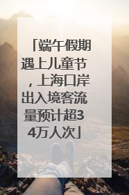 端午假期遇上儿童节，上海口岸出入境客流量预计超34万人次