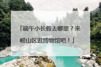 端午小长假去哪里？来崂山区逛博物馆吧！
