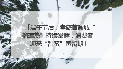 端午节后，孝感首衡城“榴莲热”持续发酵，消费者迎来“甜蜜”囤货期
