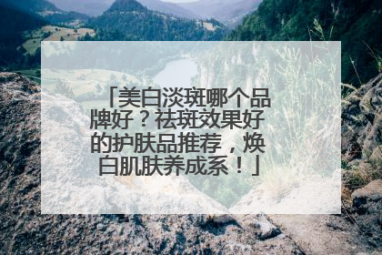 美白淡斑哪个品牌好？祛斑效果好的护肤品推荐，焕白肌肤养成系！
