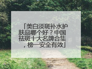 美白淡斑补水护肤品哪个好？中国祛斑十大名牌合集，榜一安全有效