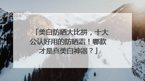 美白防晒大比拼，十大公认好用的防晒霜！哪款才是真美白神器？