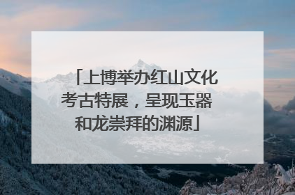 上博举办红山文化考古特展，呈现玉器和龙崇拜的渊源