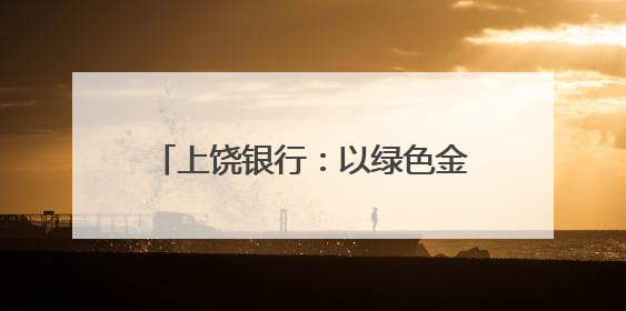 上饶银行：以绿色金融之笔绘就赣鄱大地