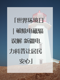 世界环境日｜破除电磁辐误解 新疆电力科普让居民安心