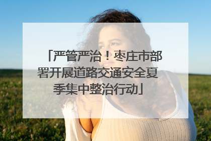 严管严治！枣庄市部署开展道路交通安全夏季集中整治行动