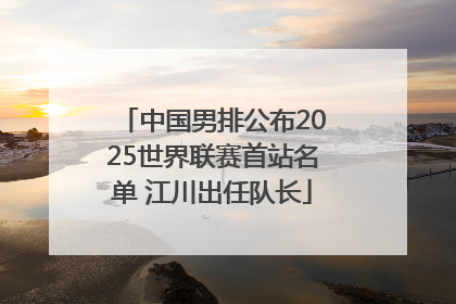 中国男排公布2025世界联赛首站名单 江川出任队长