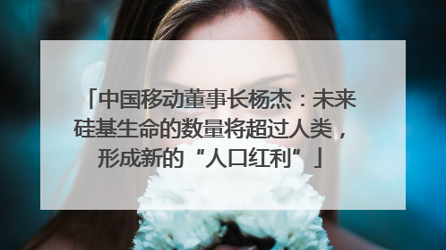 中国移动董事长杨杰：未来硅基生命的数量将超过人类，形成新的“人口红利”