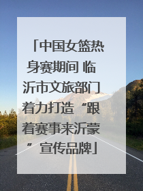 中国女篮热身赛期间 临沂市文旅部门着力打造“跟着赛事来沂蒙”宣传品牌