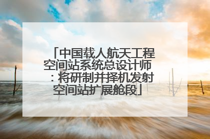 中国载人航天工程空间站系统总设计师：将研制并择机发射空间站扩展舱段