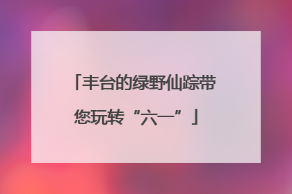 丰台的绿野仙踪带您玩转“六一”