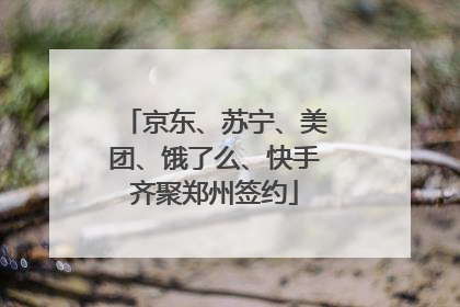 京东、苏宁、美团、饿了么、快手齐聚郑州签约