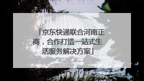 京东快递联合河南正商，合作打造一站式生活服务解决方案