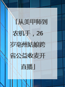 从美甲师到农机手，26岁亳州姑娘跨省公益收麦开直播