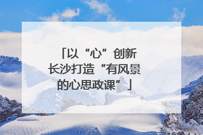 以“心”创新 长沙打造“有风景的心思政课”