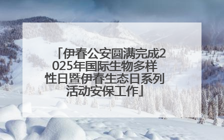 伊春公安圆满完成2025年国际生物多样性日暨伊春生态日系列活动安保工作