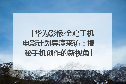 华为影像·金鸡手机电影计划导演采访：揭秘手机创作的新视角