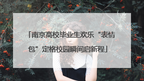 南京高校毕业生欢乐“表情包”定格校园瞬间启新程