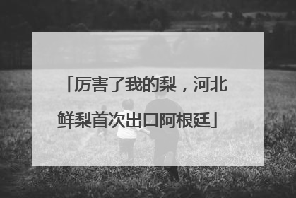 厉害了我的梨，河北鲜梨首次出口阿根廷