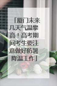厦门未来几天气温攀高！高考期间考生要注意做好防暑降温工作