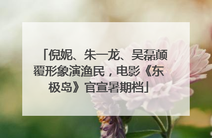 倪妮、朱一龙、吴磊颠覆形象演渔民，电影《东极岛》官宣暑期档