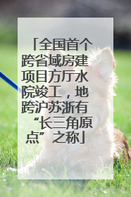 全国首个跨省域房建项目方厅水院竣工，地跨沪苏浙有“长三角原点”之称
