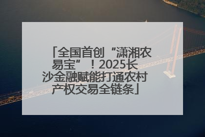 全国首创“潇湘农易宝”！2025长沙金融赋能打通农村产权交易全链条
