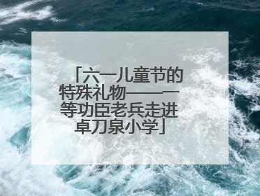 六一儿童节的特殊礼物——一等功臣老兵走进卓刀泉小学
