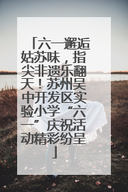 六一邂逅姑苏味，指尖非遗乐翻天！苏州吴中开发区实验小学“六一”庆祝活动精彩纷呈