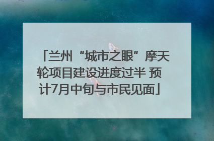 兰州“城市之眼”摩天轮项目建设进度过半 预计7月中旬与市民见面