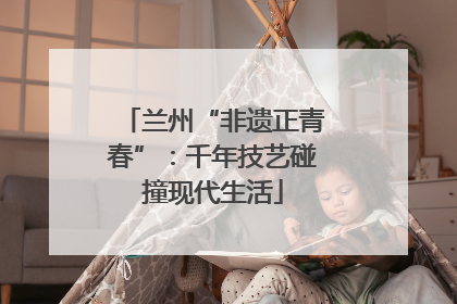 兰州“非遗正青春”：千年技艺碰撞现代生活