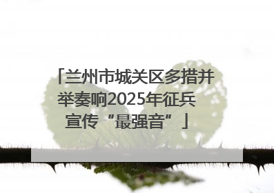 兰州市城关区多措并举奏响2025年征兵宣传“最强音”