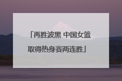 再胜波黑 中国女篮取得热身赛两连胜