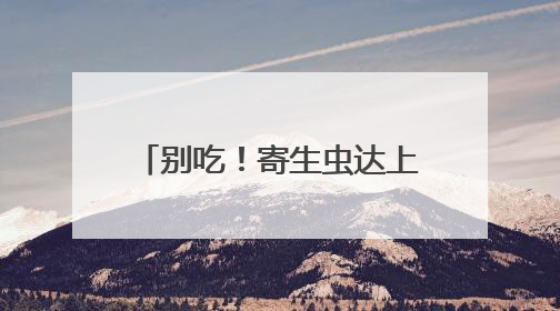 别吃！寄生虫达上千条！多地正大量出现，多地已发现，看到立刻上报