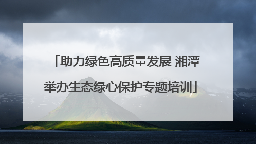助力绿色高质量发展 湘潭举办生态绿心保护专题培训